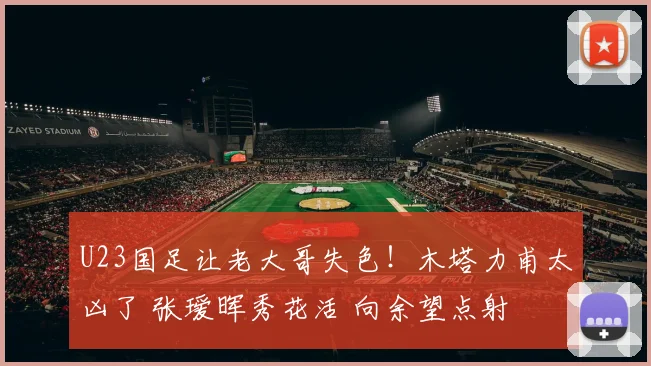 U23国足让老大哥失色！木塔力甫太凶了 张瑷晖秀花活 向余望点射