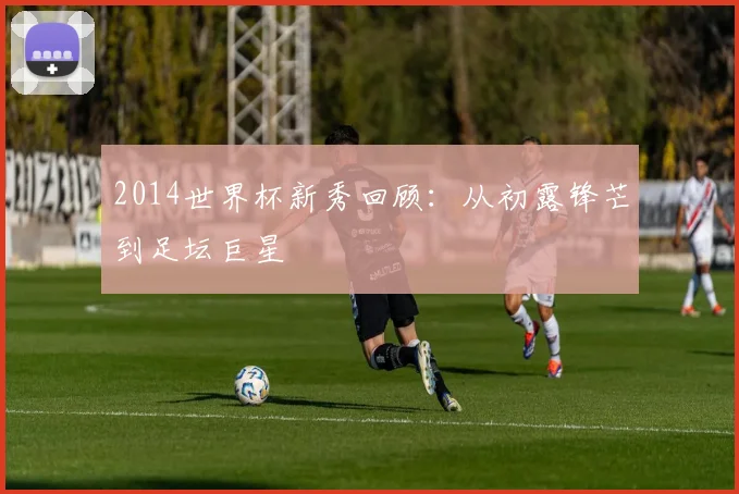 2014世界杯新秀回顾：从初露锋芒到足坛巨星