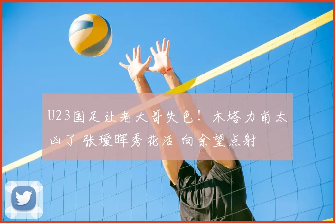 U23国足让老大哥失色!木塔力甫太凶了 张瑷晖秀花活 向余望点射