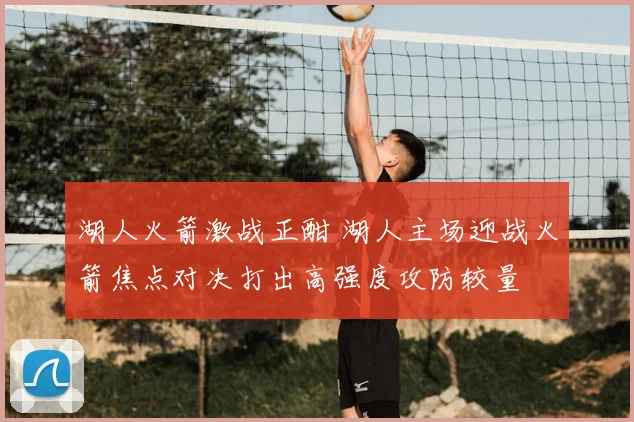 湖人火箭激战正酣 湖人主场迎战火箭焦点对决打出高强度攻防较量