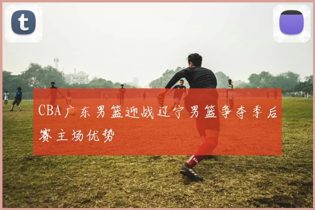 CBA广东男篮迎战辽宁男篮争夺季后赛主场优势