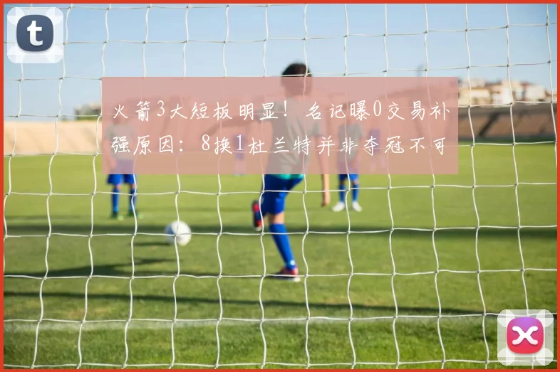 火箭3大短板明显！名记曝0交易补强原因：8换1杜兰特并非夺冠不可