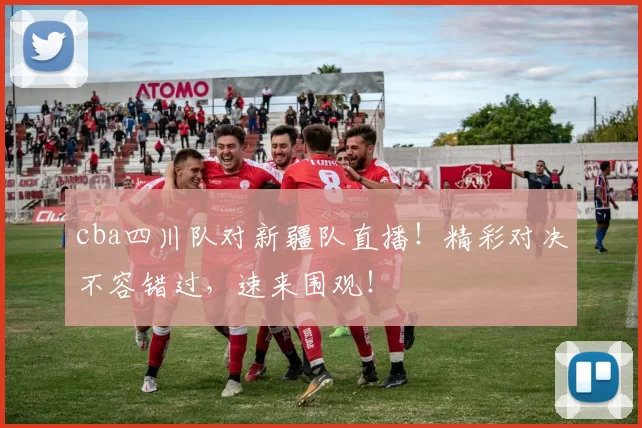 cba四川队对新疆队直播！精彩对决不容错过，速来围观！