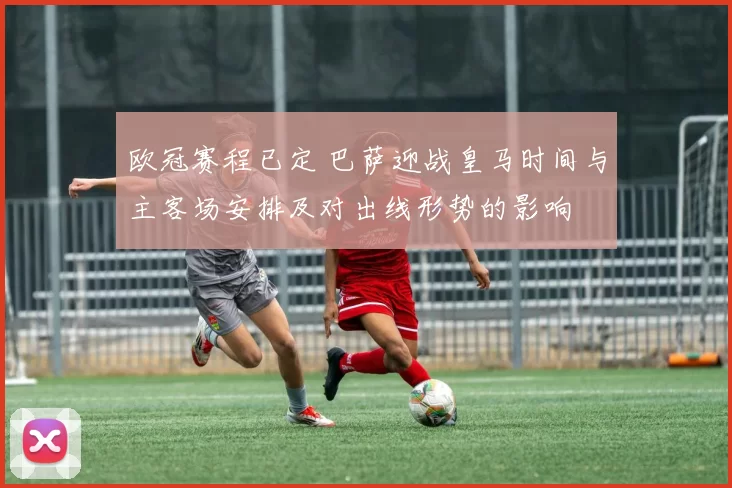 欧冠赛程已定 巴萨迎战皇马时间与主客场安排及对出线形势的影响
