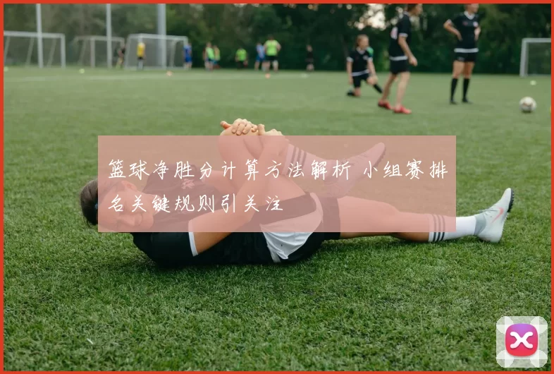 篮球净胜分计算方法解析 小组赛排名关键规则引关注