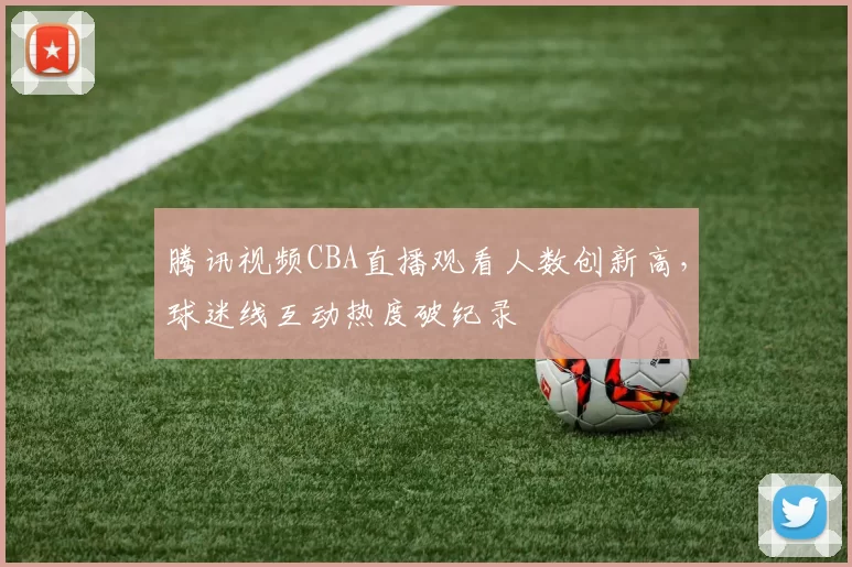 腾讯视频CBA直播观看人数创新高，球迷线互动热度破纪录