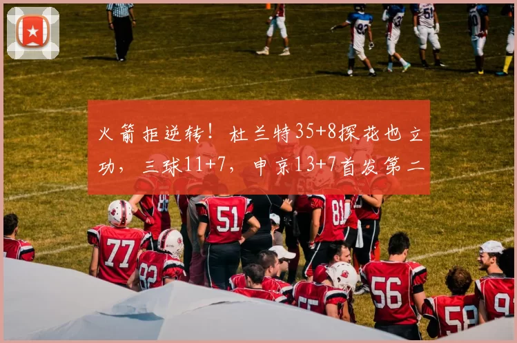 火箭拒逆转！杜兰特35+8探花也立功，三球11+7，申京13+7首发第二