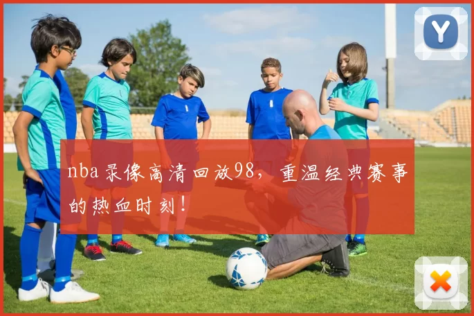 nba录像高清回放98，重温经典赛事的热血时刻！