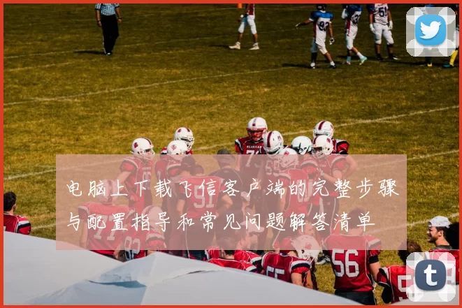 电脑上下载飞信客户端的完整步骤与配置指导和常见问题解答清单