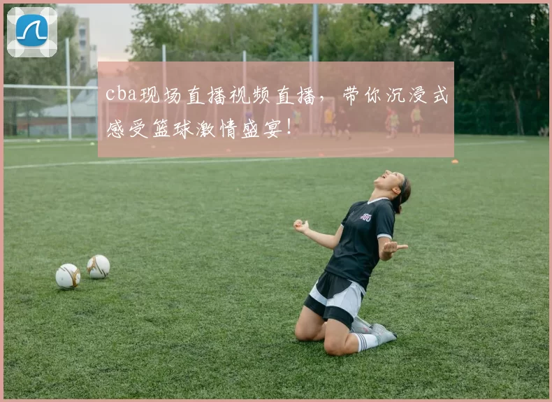 cba现场直播视频直播，带你沉浸式感受篮球激情盛宴！