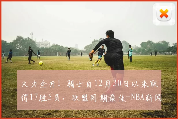 火力全开！骑士自12月30日以来取得17胜5负，联盟同期最佳-NBA新闻