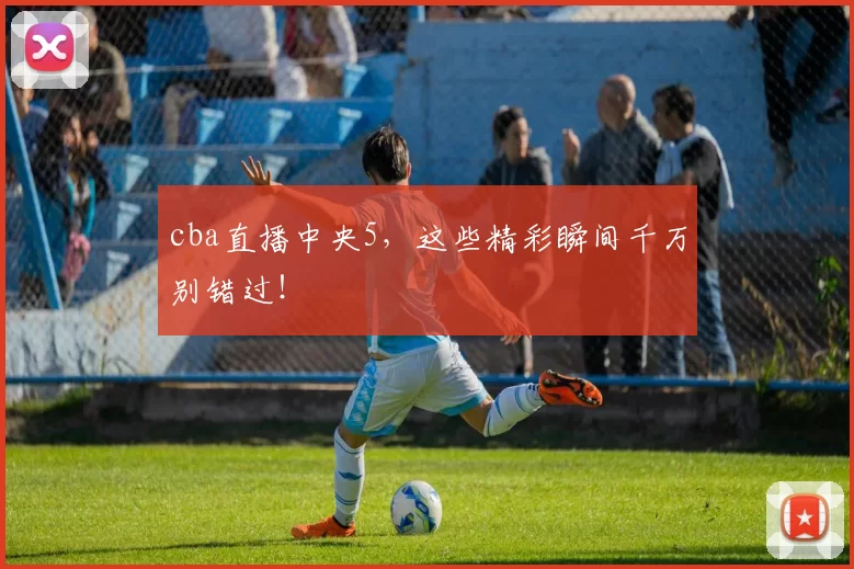 cba直播中央5，这些精彩瞬间千万别错过！