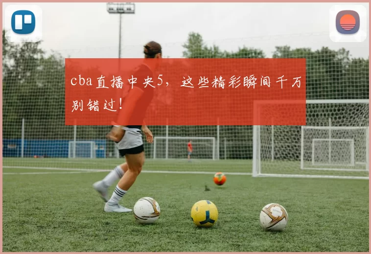 cba直播中央5,这些精彩瞬间千万别错过!