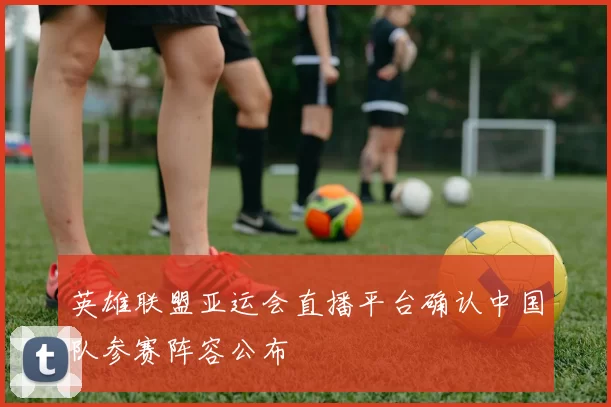 英雄联盟亚运会直播平台确认中国队参赛阵容公布