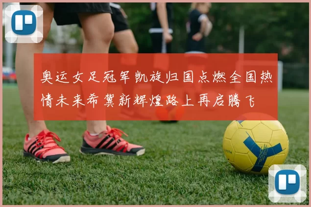 奥运女足冠军凯旋归国点燃全国热情未来希冀新辉煌路上再启腾飞