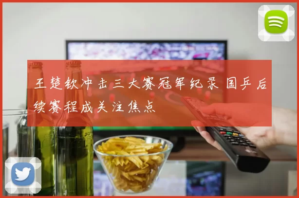 王楚钦冲击三大赛冠军纪录 国乒后续赛程成关注焦点