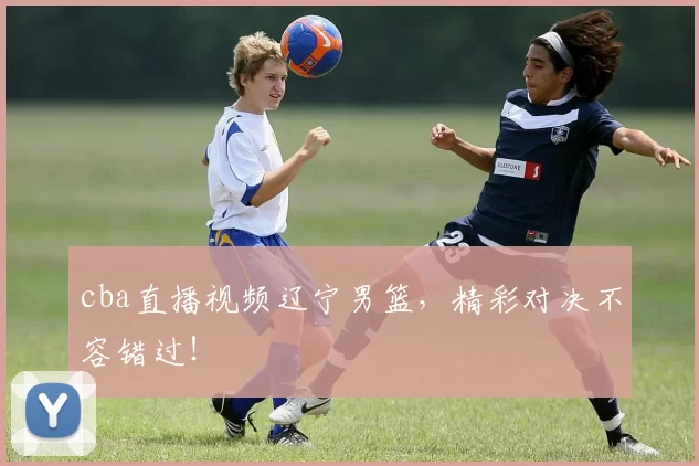 cba直播视频辽宁男篮，精彩对决不容错过！