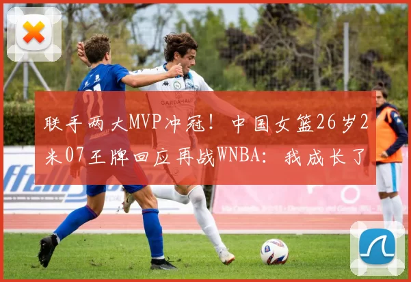 联手两大MVP冲冠！中国女篮26岁2米07王牌回应再战WNBA：我成长了