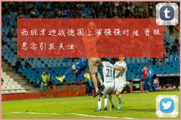 西班牙迎战德国上演强强对话 晋级悬念引发关注