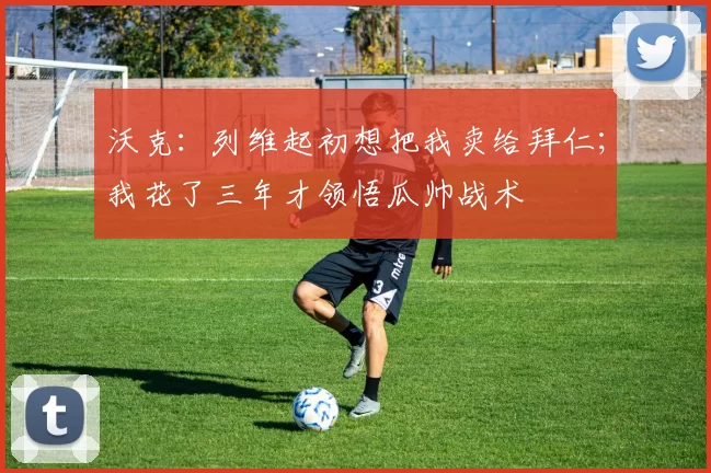 沃克：列维起初想把我卖给拜仁；我花了三年才领悟瓜帅战术