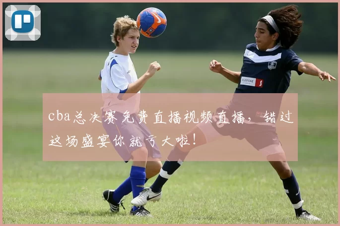cba总决赛免费直播视频直播，错过这场盛宴你就亏大啦！