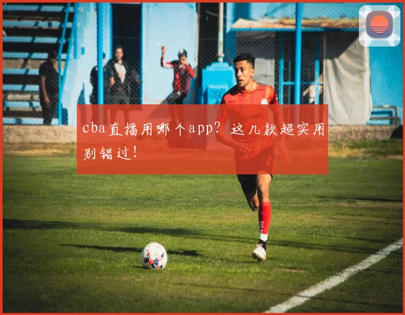cba直播用哪个app？这几款超实用别错过！