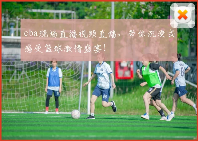 cba现场直播视频直播，带你沉浸式感受篮球激情盛宴！