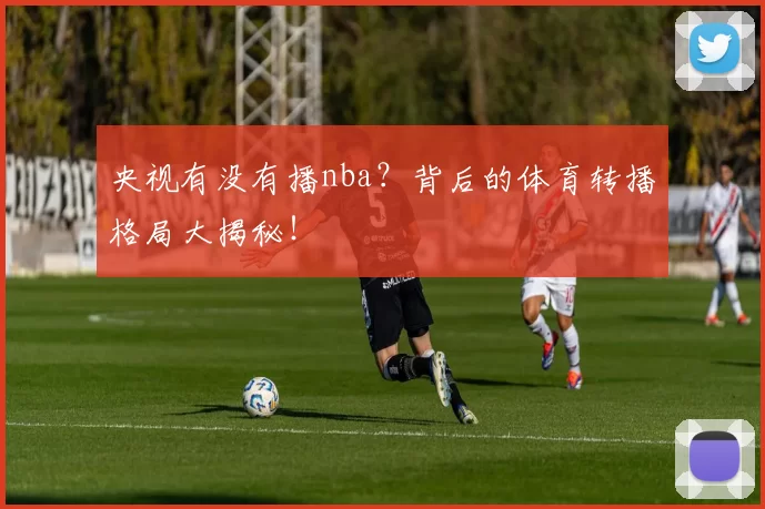 央视有没有播nba？背后的体育转播格局大揭秘！