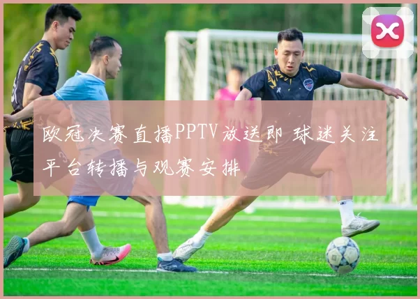 欧冠决赛直播PPTV放送即 球迷关注平台转播与观赛安排