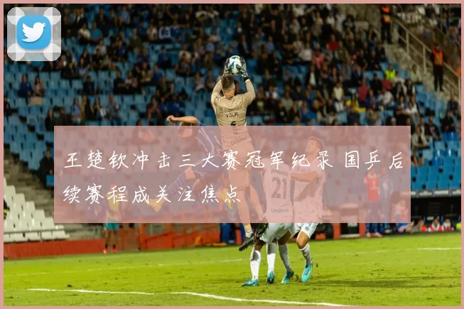 王楚钦冲击三大赛冠军纪录 国乒后续赛程成关注焦点