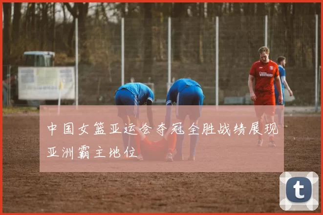 中国女篮亚运会夺冠全胜战绩展现亚洲霸主地位