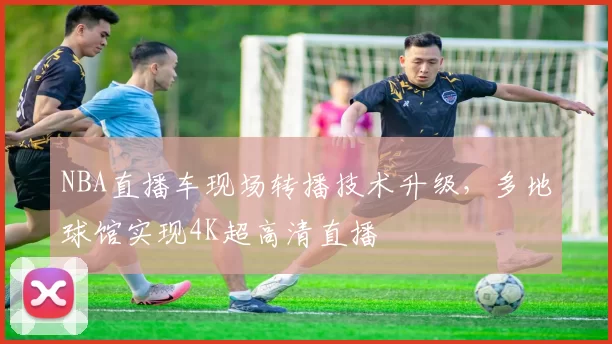 NBA直播车现场转播技术升级，多地球馆实现4K超高清直播