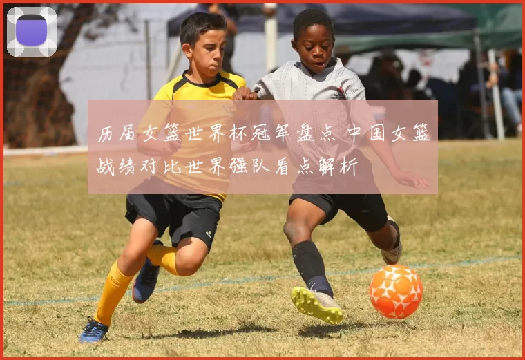 历届女篮世界杯冠军盘点 中国女篮战绩对比世界强队看点解析