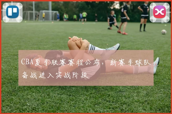 CBA夏季联赛赛程公布，新赛季球队备战进入实战阶段