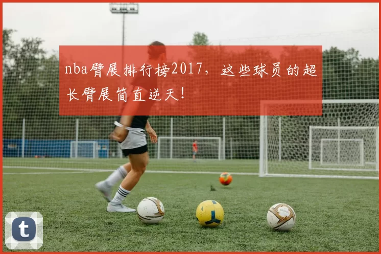 nba臂展排行榜2017，这些球员的超长臂展简直逆天！