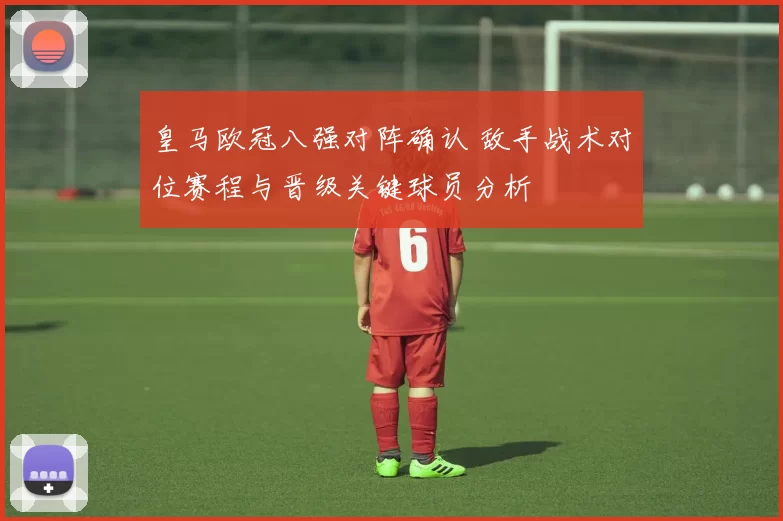 皇马欧冠八强对阵确认 敌手战术对位赛程与晋级关键球员分析