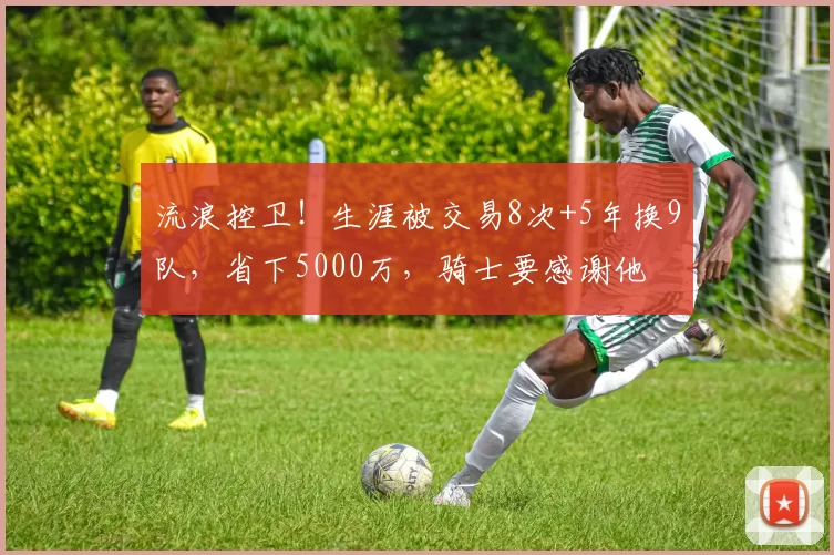 流浪控卫！生涯被交易8次+5年换9队，省下5000万，骑士要感谢他