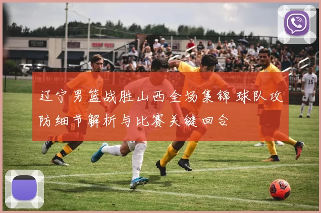 辽宁男篮战胜山西全场集锦 球队攻防细节解析与比赛关键回合