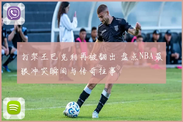 打架王巴克利再被翻出 盘点NBA最狠冲突瞬间与传奇往事