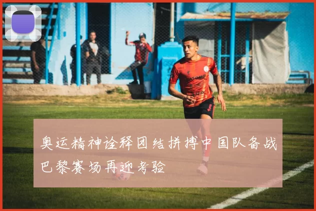 奥运精神诠释团结拼搏中国队备战巴黎赛场再迎考验