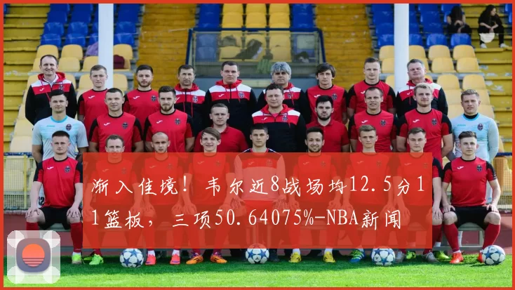 渐入佳境！韦尔近8战场均12.5分11篮板，三项50.64075%-NBA新闻