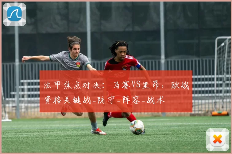 法甲焦点对决：马赛VS里昂，欧战资格关键战_防守_阵容_战术