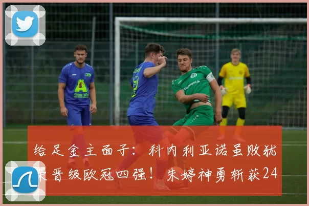 给足金主面子：科内利亚诺虽败犹荣晋级欧冠四强！朱婷神勇斩获24分_比赛_替补球员_主教练