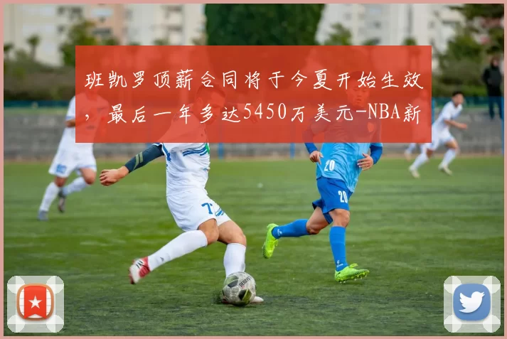 班凯罗顶薪合同将于今夏开始生效，最后一年多达5450万美元-NBA新闻