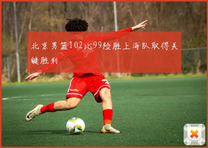 北京男篮102比99险胜上海队取得关键胜利