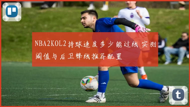 NBA2KOL2持球速度多少能过线 实测阈值与后卫锋线推荐配置