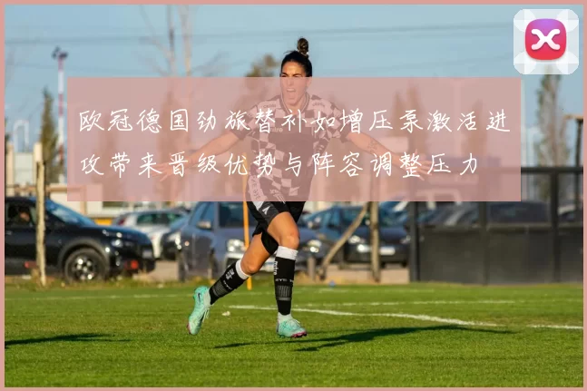 欧冠德国劲旅替补如增压泵激活进攻带来晋级优势与阵容调整压力