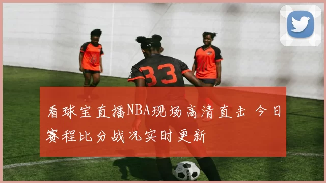 看球宝直播NBA现场高清直击 今日赛程比分战况实时更新